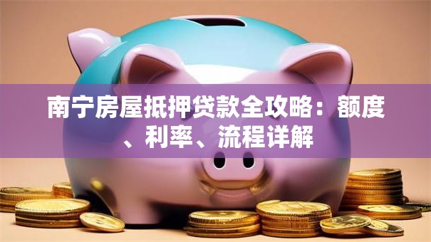 南宁房屋抵押贷款全攻略：额度、利率、流程详解