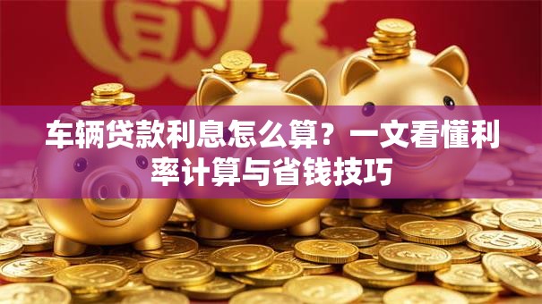 车辆贷款利息怎么算？一文看懂利率计算与省钱技巧