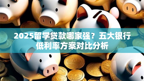 2025留学贷款哪家强？五大银行低利率方案对比分析