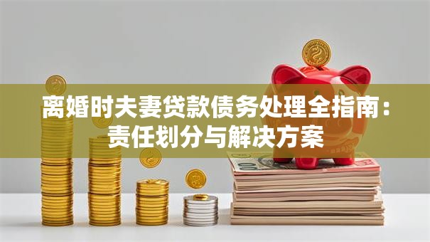 离婚时夫妻贷款债务处理全指南：责任划分与解决方案