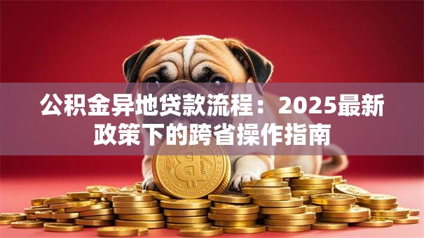 公积金异地贷款流程：2025最新政策下的跨省操作指南