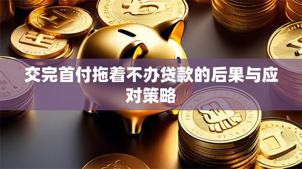 交完首付拖着不办贷款的后果与应对策略