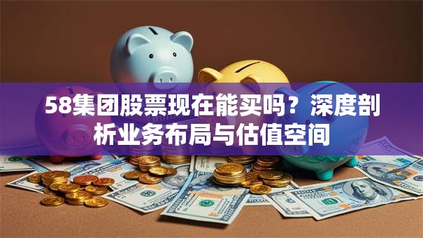 58集团股票现在能买吗？深度剖析业务布局与估值空间