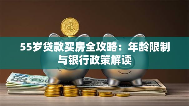 55岁贷款买房全攻略：年龄限制与银行政策解读