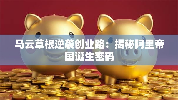 马云草根逆袭创业路：揭秘阿里帝国诞生密码