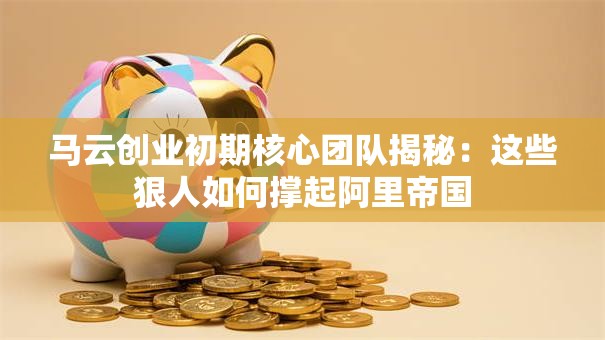 马云创业初期核心团队揭秘：这些狠人如何撑起阿里帝国