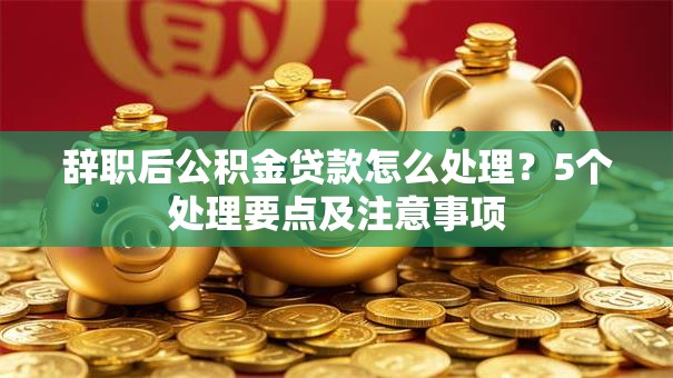 辞职后公积金贷款怎么处理？5个处理要点及注意事项