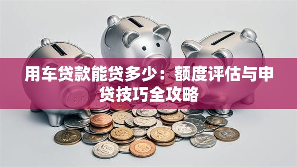 用车贷款能贷多少：额度评估与申贷技巧全攻略
