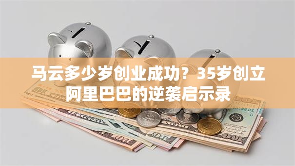马云多少岁创业成功？35岁创立阿里巴巴的逆袭启示录