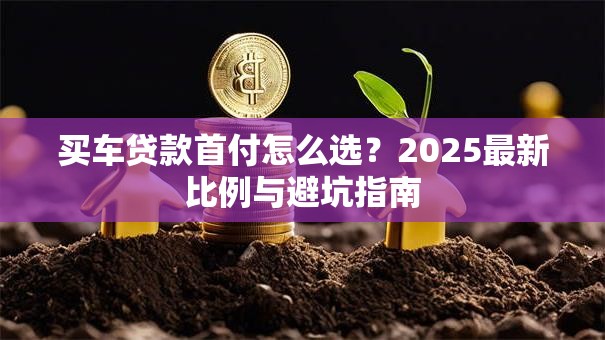 买车贷款首付怎么选？2025最新比例与避坑指南
