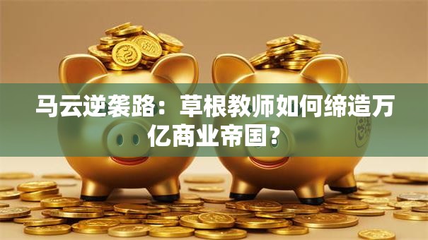 马云逆袭路：草根教师如何缔造万亿商业帝国？