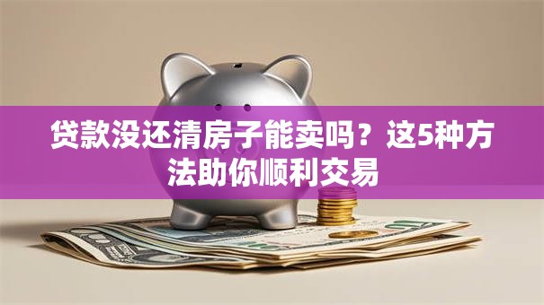 贷款没还清房子能卖吗？这5种方法助你顺利交易