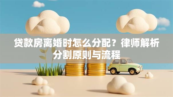 贷款房离婚时怎么分配？律师解析分割原则与流程