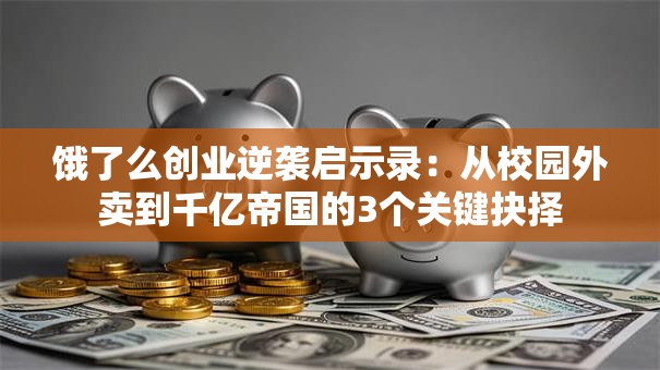 饿了么创业逆袭启示录：从校园外卖到千亿帝国的3个关键抉择