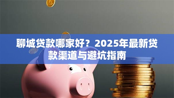 聊城贷款哪家好？2025年最新贷款渠道与避坑指南