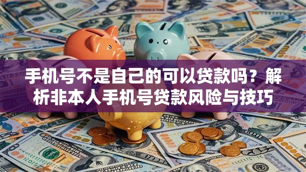手机号不是自己的可以贷款吗？解析非本人手机号贷款风险与技巧
