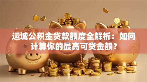 运城公积金贷款额度全解析：如何计算你的最高可贷金额？