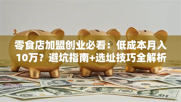 零食店加盟创业必看：低成本月入10万？避坑指南+选址技巧全解析