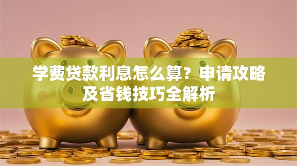 学费贷款利息怎么算？申请攻略及省钱技巧全解析