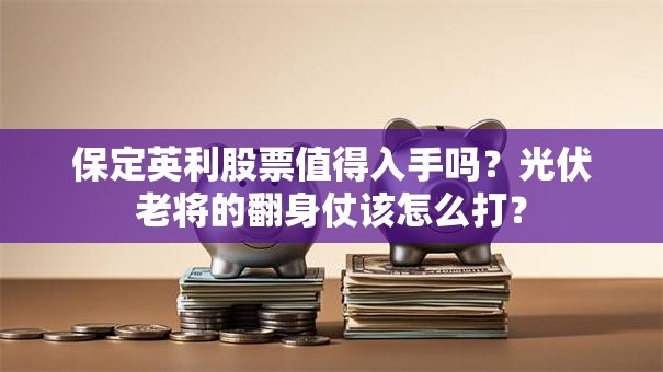 保定英利股票值得入手吗？光伏老将的翻身仗该怎么打？