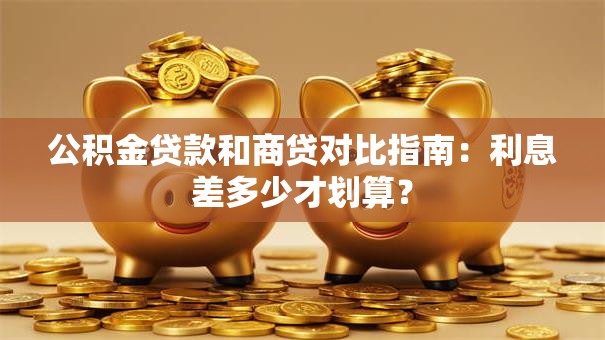 公积金贷款和商贷对比指南：利息差多少才划算？