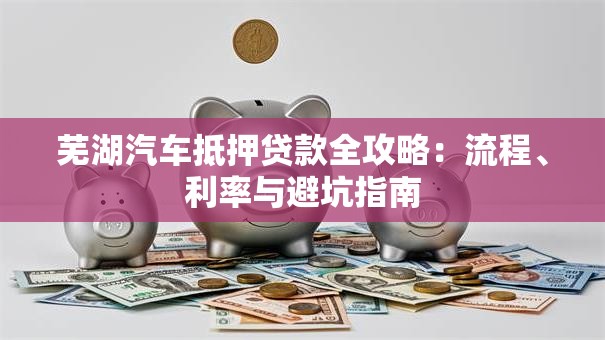 芜湖汽车抵押贷款全攻略：流程、利率与避坑指南