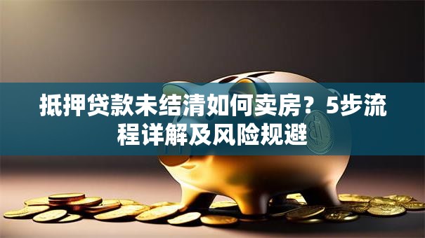 抵押贷款未结清如何卖房？5步流程详解及风险规避