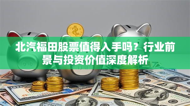 北汽福田股票值得入手吗？行业前景与投资价值深度解析