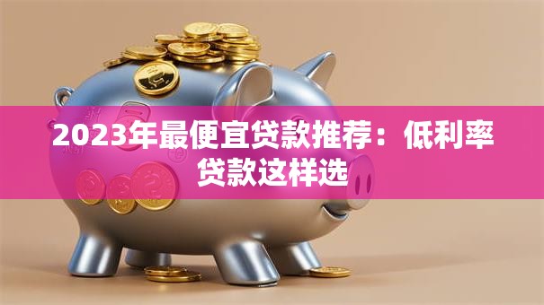 2023年最便宜贷款推荐：低利率贷款这样选