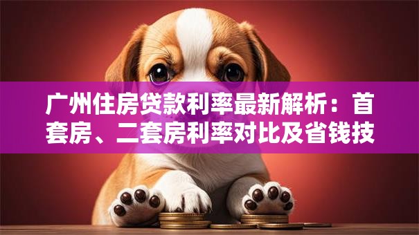 广州住房贷款利率最新解析：首套房、二套房利率对比及省钱技巧