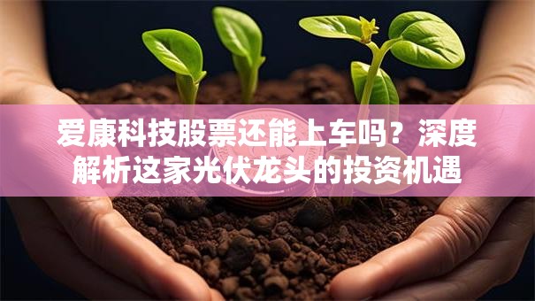 爱康科技股票还能上车吗？深度解析这家光伏龙头的投资机遇