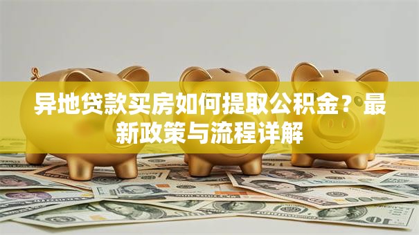 异地贷款买房如何提取公积金？最新政策与流程详解