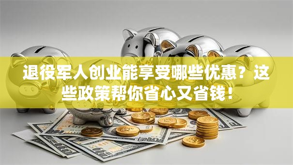 退役军人创业能享受哪些优惠？这些政策帮你省心又省钱！