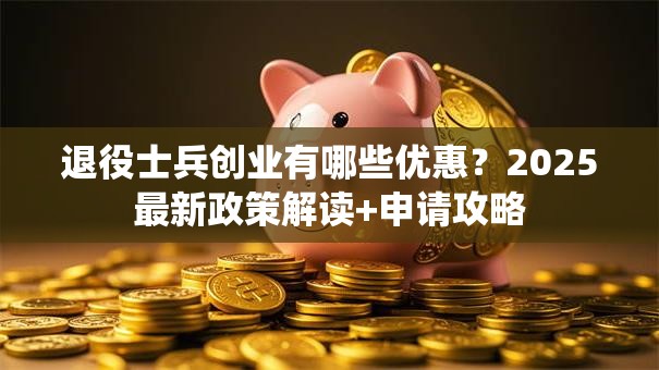 退役士兵创业有哪些优惠？2025最新政策解读+申请攻略