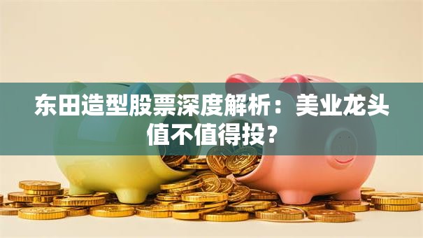 东田造型股票深度解析：美业龙头值不值得投？