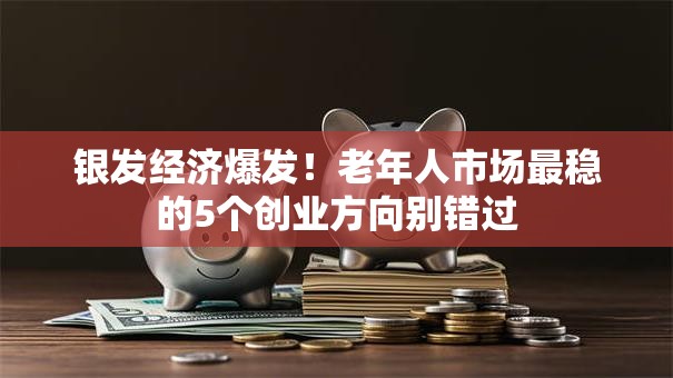 银发经济爆发！老年人市场最稳的5个创业方向别错过