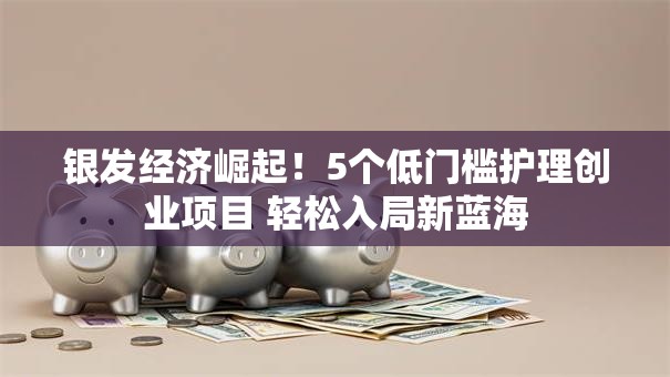 银发经济崛起！5个低门槛护理创业项目 轻松入局新蓝海