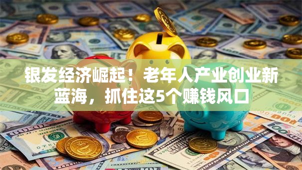 银发经济崛起！老年人产业创业新蓝海，抓住这5个赚钱风口