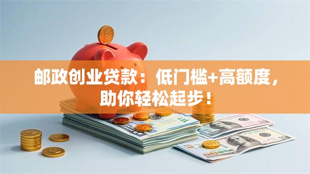 邮政创业贷款：低门槛+高额度，助你轻松起步！