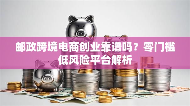 邮政跨境电商创业靠谱吗？零门槛低风险平台解析