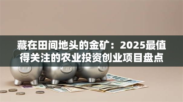藏在田间地头的金矿：2025最值得关注的农业投资创业项目盘点
