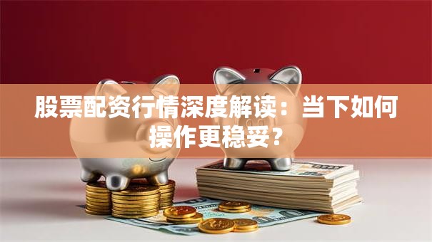 股票配资行情深度解读：当下如何操作更稳妥？