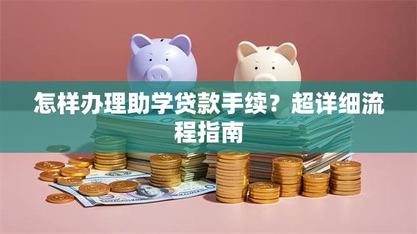 怎样办理助学贷款手续？超详细流程指南