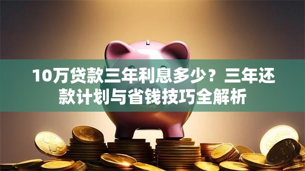 10万贷款三年利息多少？三年还款计划与省钱技巧全解析