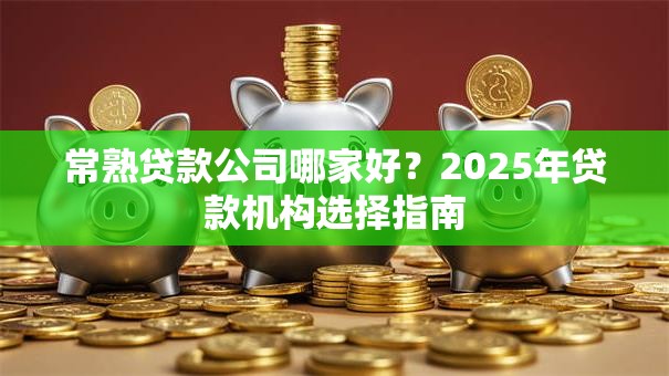 常熟贷款公司哪家好？2025年贷款机构选择指南