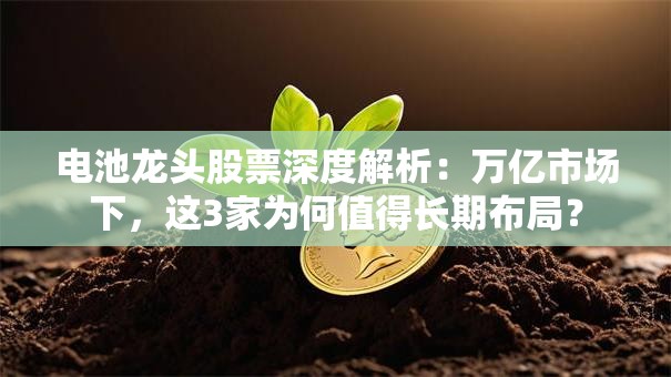 电池龙头股票深度解析：万亿市场下，这3家为何值得长期布局？
