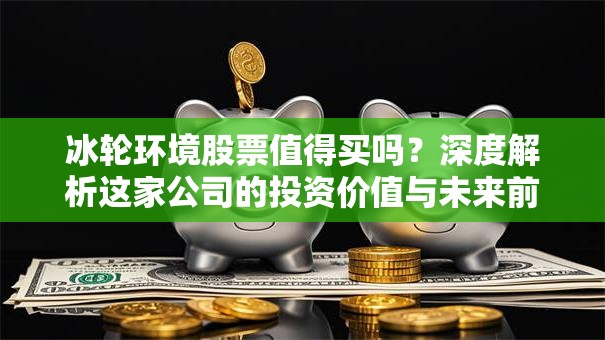 冰轮环境股票值得买吗？深度解析这家公司的投资价值与未来前景