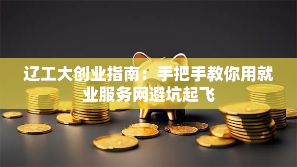 辽工大创业指南：手把手教你用就业服务网避坑起飞