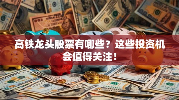高铁龙头股票有哪些？这些投资机会值得关注！