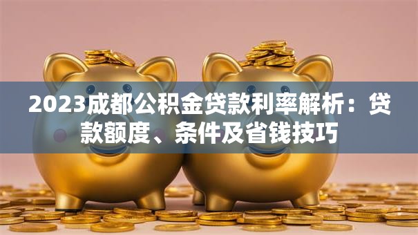 2023成都公积金贷款利率解析：贷款额度、条件及省钱技巧